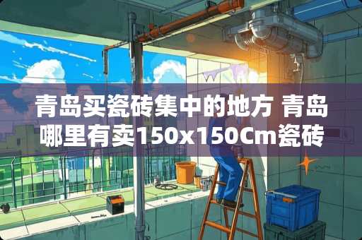 青岛买瓷砖集中的地方 青岛哪里有卖150x150Cm瓷砖
