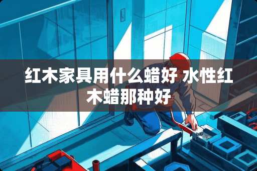 红木家具用什么蜡好 水性红木蜡那种好