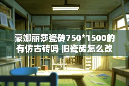 蒙娜丽莎瓷砖750*1500的有仿古砖吗 旧瓷砖怎么改造成仿古砖