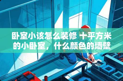 卧室小该怎么装修 十平方米的小卧室，什么颜色的墙壁比较好