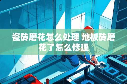 瓷砖磨花怎么处理 地板砖磨花了怎么修理