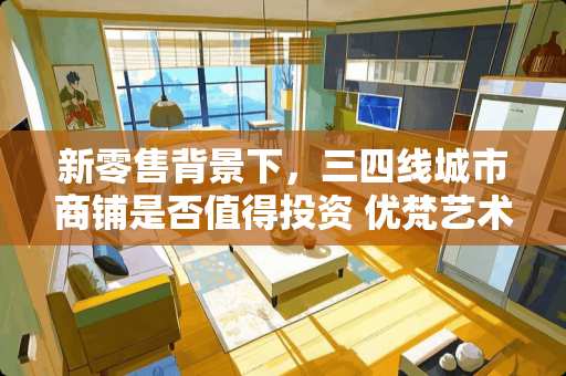 新零售背景下，三四线城市商铺是否值得投资 优梵艺术家具怎么加盟