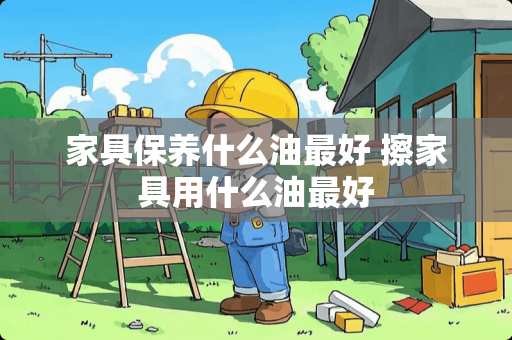 家具保养什么油最好 擦家具用什么油最好