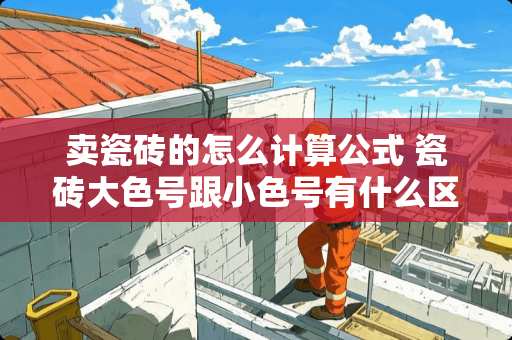 卖瓷砖的怎么计算公式 瓷砖大色号跟小色号有什么区别