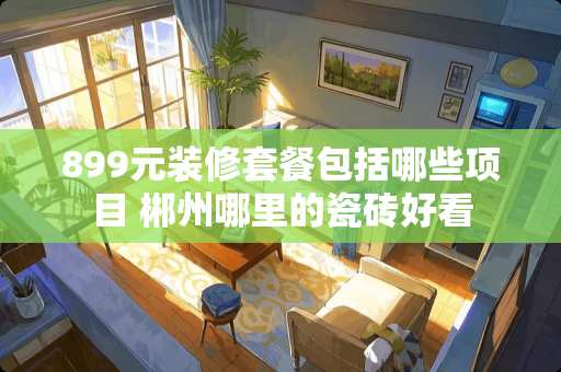 899元装修套餐包括哪些项目 郴州哪里的瓷砖好看
