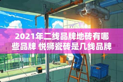 2021年二线品牌地砖有哪些品牌 悦狮瓷砖是几线品牌