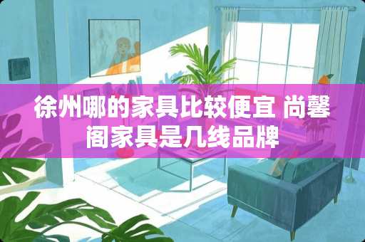 徐州哪的家具比较便宜 尚馨阁家具是几线品牌