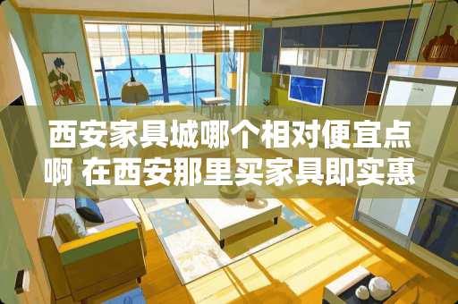 西安家具城哪个相对便宜点啊 在西安那里买家具即实惠又质量好