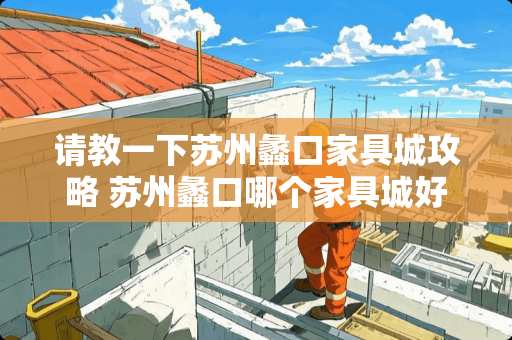 请教一下苏州蠡口家具城攻略 苏州蠡口哪个家具城好