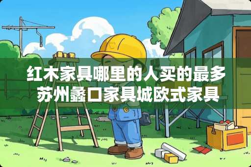 红木家具哪里的人买的最多 苏州蠡口家具城欧式家具城有哪些谁知道