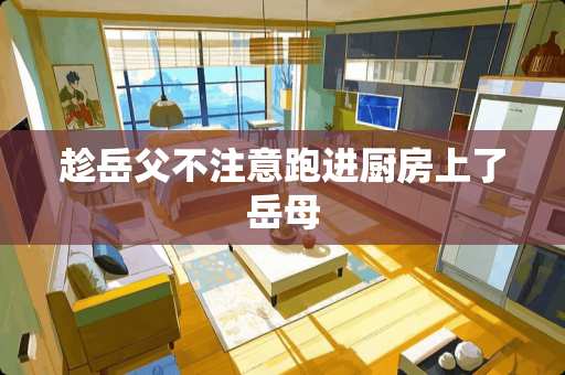 趁岳父不注意跑进厨房上了岳母