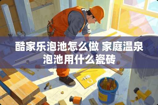 酷家乐泡池怎么做 家庭温泉泡池用什么瓷砖