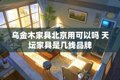 乌金木家具北京用可以吗 天坛家具是几线品牌