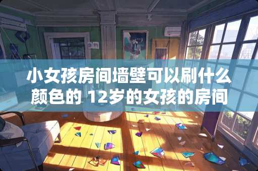 小女孩房间墙壁可以刷什么颜色的 12岁的女孩的房间应该怎么装修装饰