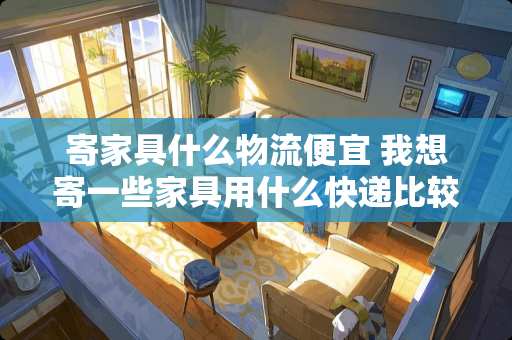 寄家具什么物流便宜 我想寄一些家具用什么快递比较安全，而又便宜的