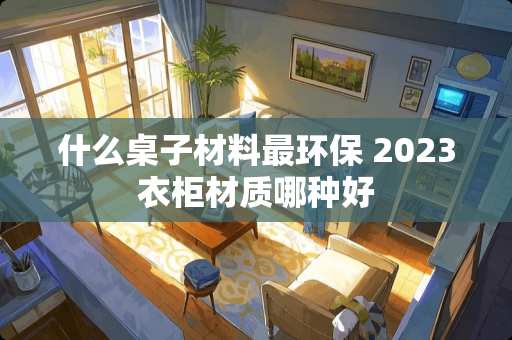 什么桌子材料最环保 2023衣柜材质哪种好