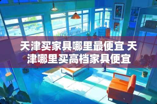 天津买家具哪里最便宜 天津哪里买高档家具便宜