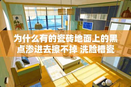 为什么有的瓷砖地面上的黑点渗进去擦不掉 洗脸槽瓷砖上的黑污点怎么去除