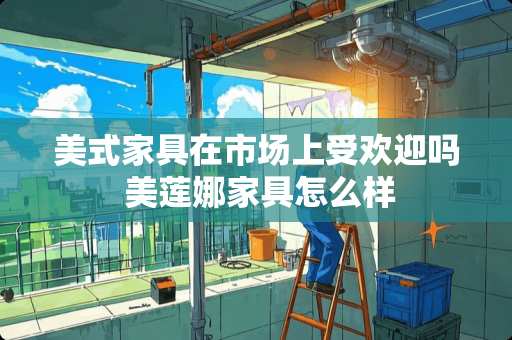 美式家具在市场上受欢迎吗 美莲娜家具怎么样