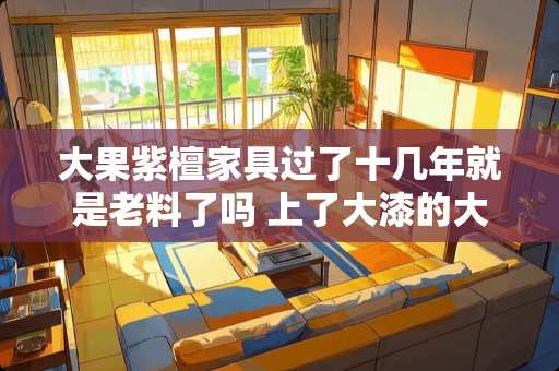 大果紫檀家具过了十几年就是老料了吗 上了大漆的大果紫檀家具怎么辨别真假