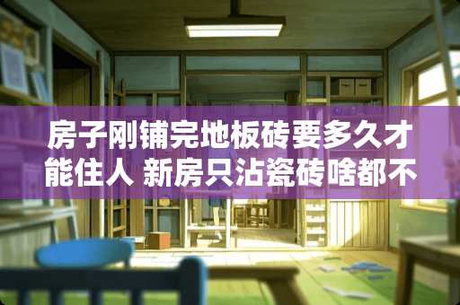 房子刚铺完地板砖要多久才能住人 新房只沾瓷砖啥都不要几天能入住