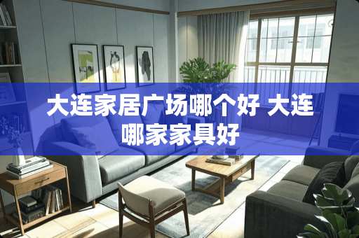 大连家居广场哪个好 大连哪家家具好