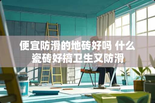 便宜防滑的地砖好吗 什么瓷砖好搞卫生又防滑