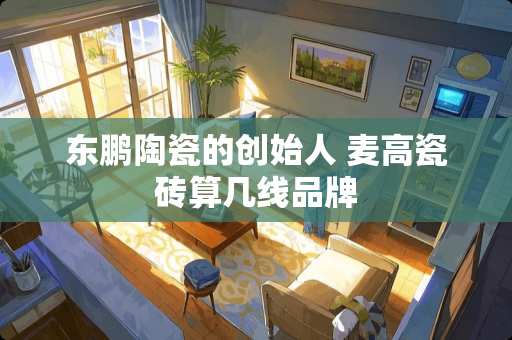 东鹏陶瓷的创始人 麦高瓷砖算几线品牌