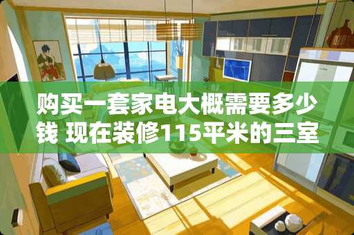 购买一套家电大概需要多少钱 现在装修115平米的三室一厅连买所有家电家具**多少钱