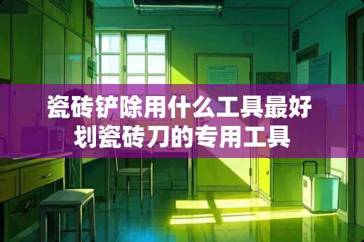 瓷砖铲除用什么工具最好 划瓷砖刀的专用工具