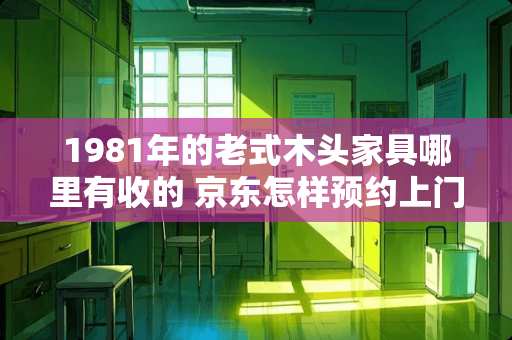 1981年的老式木头家具哪里有收的 京东怎样预约上门回收家具
