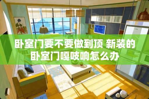 卧室门要不要做到顶 新装的卧室门嘎吱响怎么办