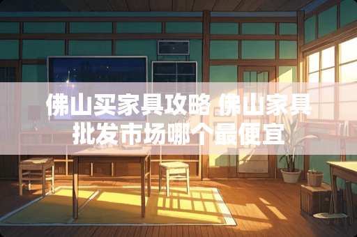 佛山买家具攻略 佛山家具批发市场哪个最便宜