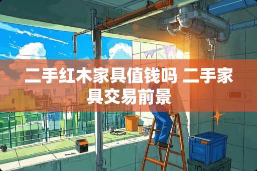 二手红木家具值钱吗 二手家具交易前景