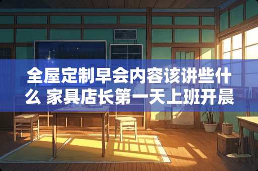 全屋定制早会内容该讲些什么 家具店长第一天上班开晨会应该说什么