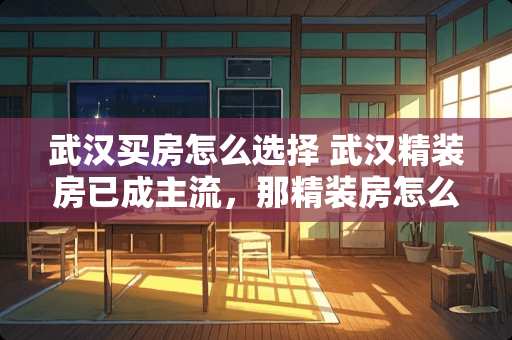 武汉买房怎么选择 武汉精装房已成主流，那精装房怎么挑