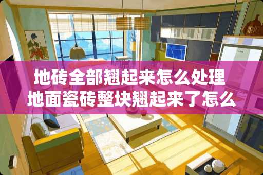 地砖全部翘起来怎么处理 地面瓷砖整块翘起来了怎么修复