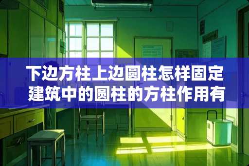 下边方柱上边圆柱怎样固定 建筑中的圆柱的方柱作用有什么不同，为什么同一栋的建筑中有时既有圆柱又有方柱