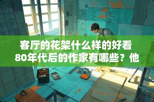 客厅的花架什么样的好看 80年代后的作家有哪些？他们有哪些作品？他们的作品有哪些特点