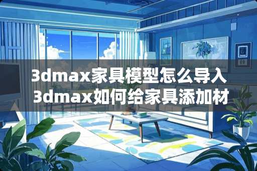 3dmax家具模型怎么导入 3dmax如何给家具添加材质
