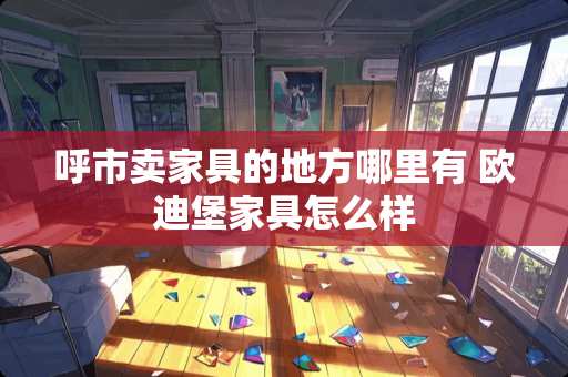 呼市卖家具的地方哪里有 欧迪堡家具怎么样