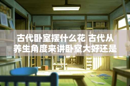 古代卧室摆什么花 古代从养生角度来讲卧室大好还是小的好