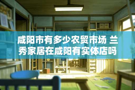 咸阳市有多少农贸市场 兰秀家居在咸阳有实体店吗