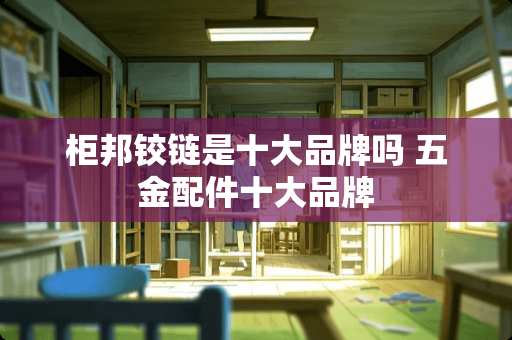 柜邦铰链是十大品牌吗 五金配件十大品牌