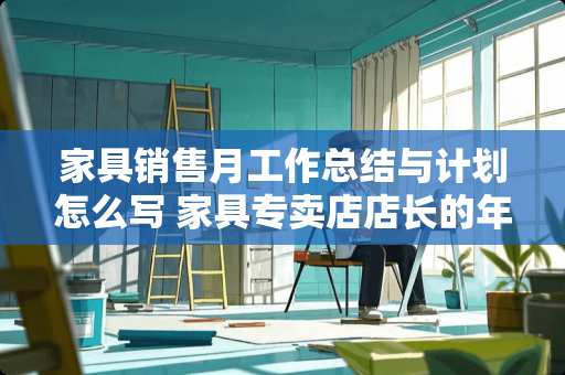 家具销售月工作总结与计划怎么写 家具专卖店店长的年终总结及新一年的工作计划怎么写