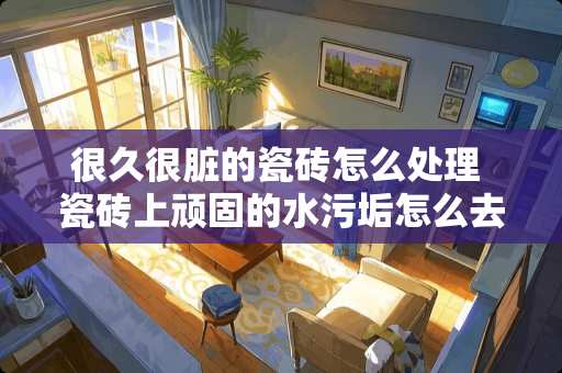 很久很脏的瓷砖怎么处理 瓷砖上顽固的水污垢怎么去除