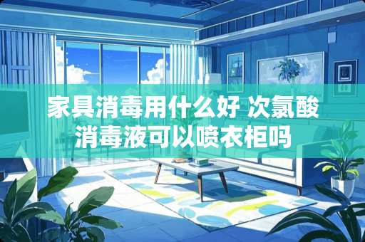 家具消毒用什么好 次氯酸消毒液可以喷衣柜吗