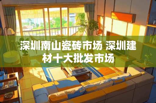 深圳南山瓷砖市场 深圳建材十大批发市场