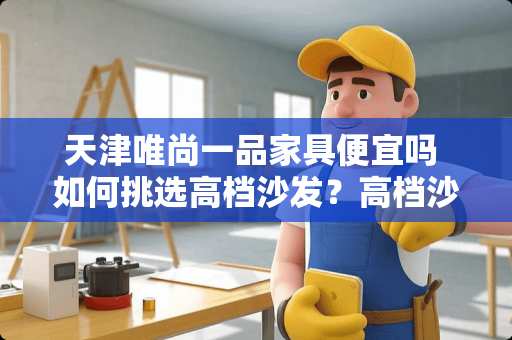 天津唯尚一品家具便宜吗 如何挑选高档沙发？高档沙发品牌有哪些可以参考的