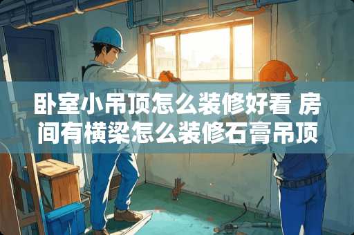 卧室小吊顶怎么装修好看 房间有横梁怎么装修石膏吊顶